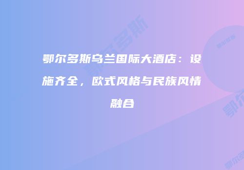 鄂尔多斯乌兰国际大酒店：设施齐全，欧式风格与民族风情融合