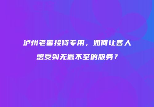 泸州老窖接待专用，如何让客人感受到无微不至的服务？
