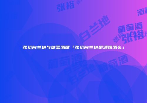 张裕白兰地与糖蜜酒精「张裕白兰地是酒精酒么」