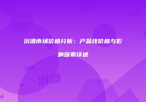 汾酒市场价格分析：产品线价格与影响因素详述