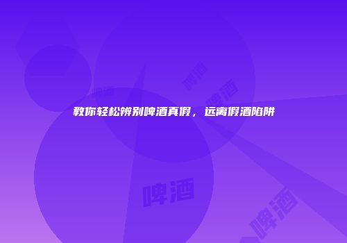 教你轻松辨别啤酒真假，远离假酒陷阱