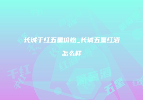长城干红五星价格_长城五星红酒怎么样