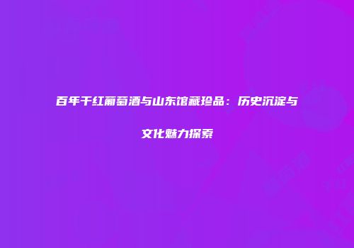 百年干红葡萄酒与山东馆藏珍品：历史沉淀与文化魅力探索