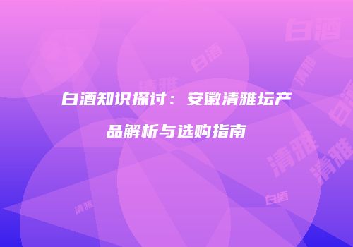 白酒知识探讨：安徽清雅坛产品解析与选购指南