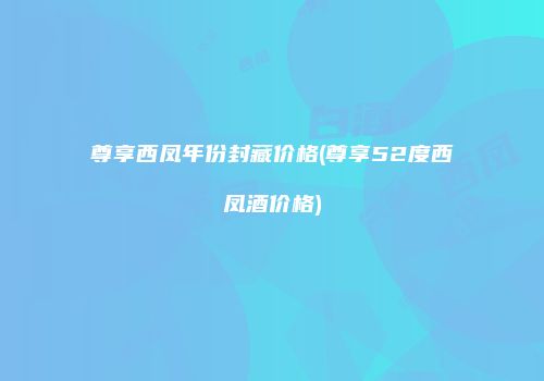 尊享西凤年份封藏价格(尊享52度西凤酒价格)