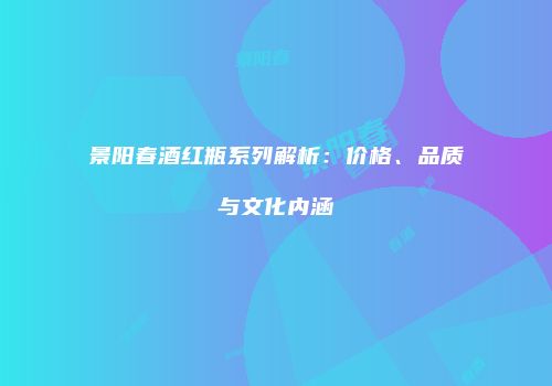 景阳春酒红瓶系列解析：价格、品质与文化内涵