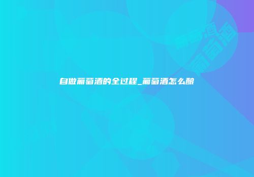 自做葡萄酒的全过程_葡萄酒怎么酿