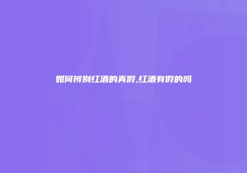 如何辨别红酒的真假,红酒有假的吗