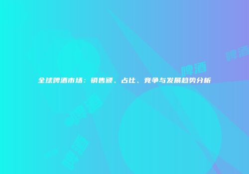 全球啤酒市场：销售额、占比、竞争与发展趋势分析