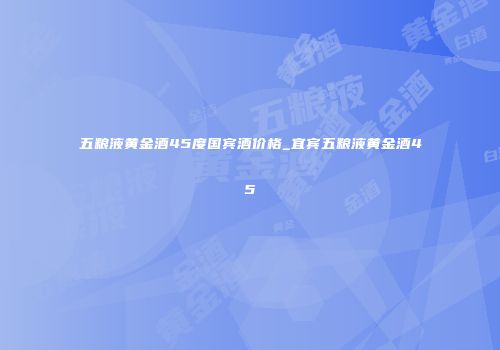 五粮液黄金酒45度国宾酒价格_宜宾五粮液黄金酒45