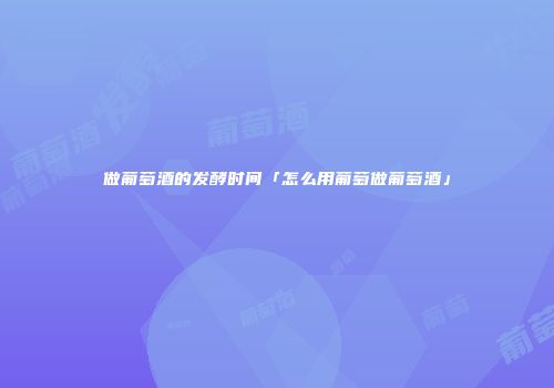 做葡萄酒的发酵时间「怎么用葡萄做葡萄酒」