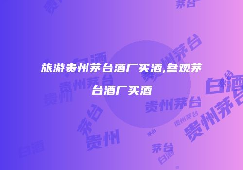 旅游贵州茅台酒厂买酒,参观茅台酒厂买酒