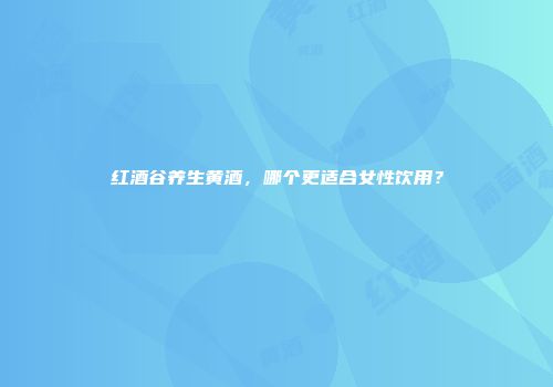 红酒谷养生黄酒，哪个更适合女性饮用？