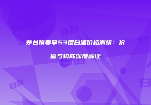 茅台镇尊享53度白酒价格解析：价值与构成深度解读