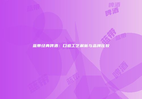 蓝带经典啤酒：口感工艺解析与品牌比较