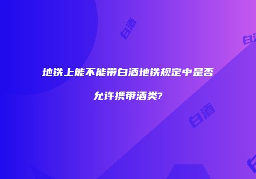地铁上能不能带白酒地铁规定中是否允许携带酒类?