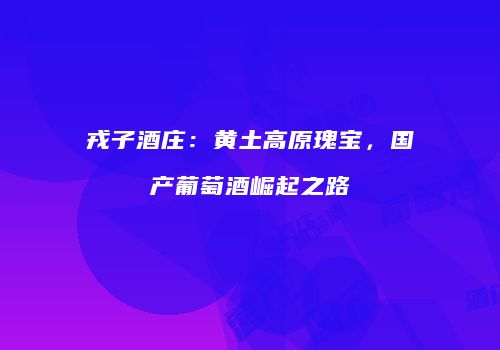 戎子酒庄：黄土高原瑰宝，国产葡萄酒崛起之路