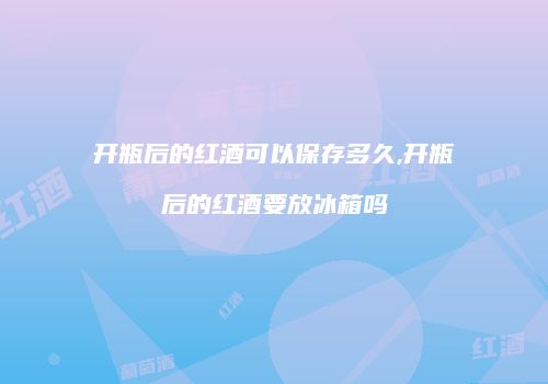 开瓶后的红酒可以保存多久,开瓶后的红酒要放冰箱吗