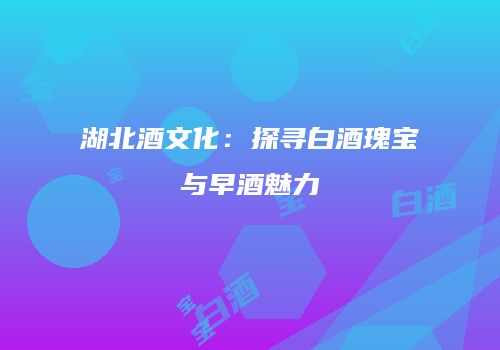 湖北酒文化：探寻白酒瑰宝与早酒魅力