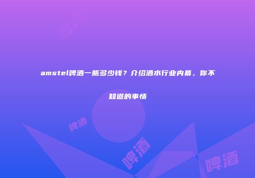 amstel啤酒一瓶多少钱？介绍酒水行业内幕，你不知道的事情