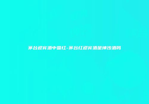 茅台迎宾酒中国红-茅台红迎宾酒是坤沙酒吗