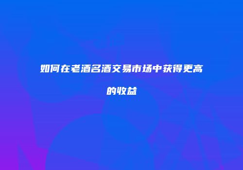 如何在老酒名酒交易市场中获得更高的收益