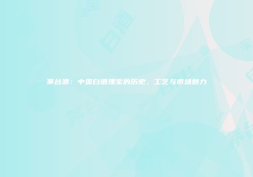 茅台酒：中国白酒瑰宝的历史、工艺与市场魅力