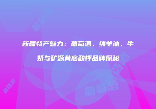 新疆特产魅力：葡萄酒、绵羊油、牛奶与矿源黄腐酸钾品牌探秘
