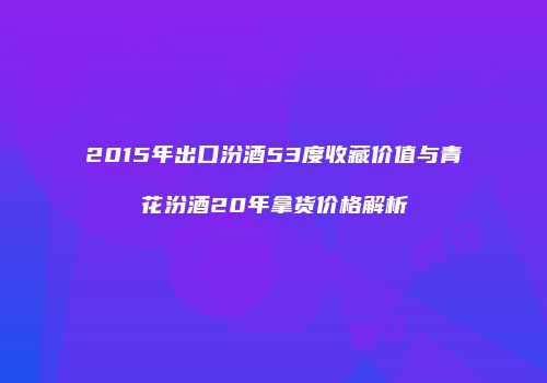 2015年出口汾酒53度收藏价值与青花汾酒20年拿货价格解析