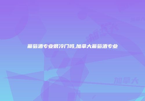 葡萄酒专业很冷门吗,加拿大葡萄酒专业