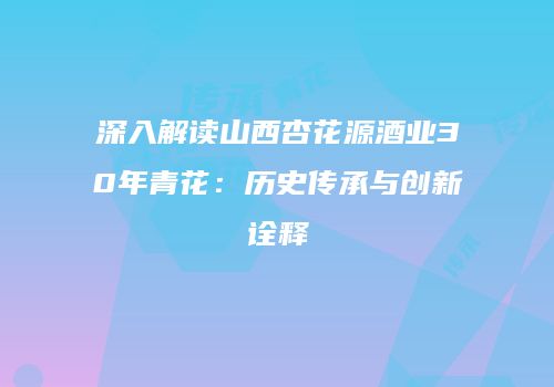 深入解读山西杏花源酒业30年青花：历史传承与创新诠释