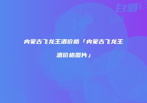 内蒙古飞龙王酒价格「内蒙古飞龙王酒价格图片」