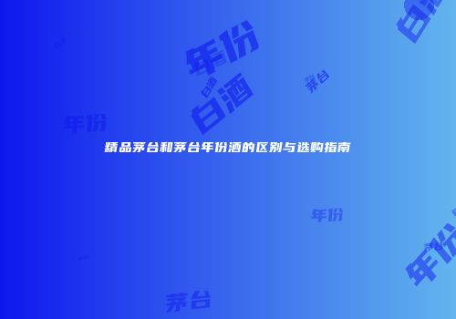 精品茅台和茅台年份酒的区别与选购指南