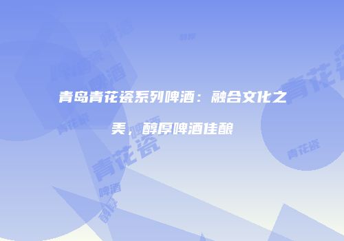 青岛青花瓷系列啤酒：融合文化之美，醇厚啤酒佳酿