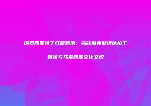 探索西亚特干红葡萄酒：乌兹别克斯坦达拉干背景与马来西亚文化交织