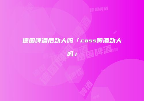 德国啤酒后劲大吗「cass啤酒劲大吗」