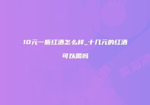 10元一瓶红酒怎么样_十几元的红酒可以喝吗