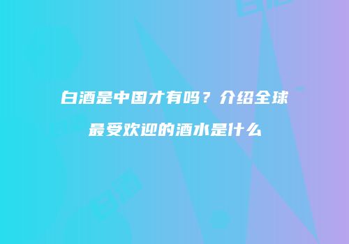 白酒是中国才有吗？介绍全球最受欢迎的酒水是什么