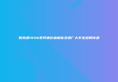西凤酒1956系列酒价格解析及酒厂大专生招聘待遇