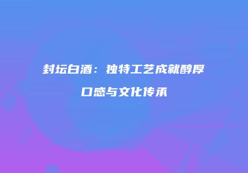 封坛白酒：独特工艺成就醇厚口感与文化传承