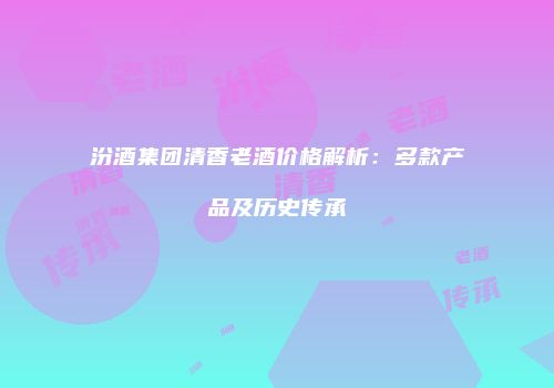 汾酒集团清香老酒价格解析：多款产品及历史传承