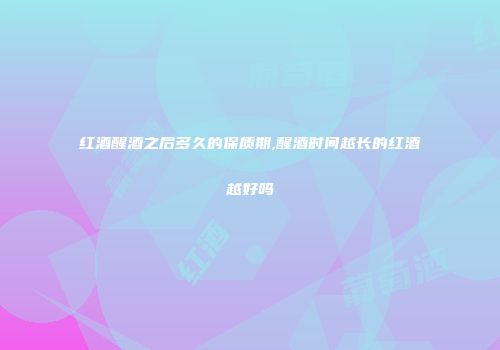 红酒醒酒之后多久的保质期,醒酒时间越长的红酒越好吗