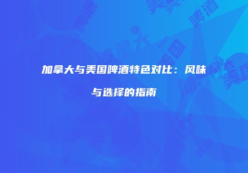 加拿大与美国啤酒特色对比：风味与选择的指南