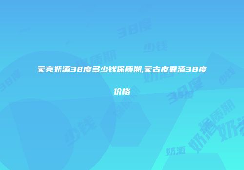 蒙亮奶酒38度多少钱保质期,蒙古皮囊酒38度价格