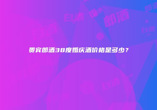 贵宾郎酒38度婚庆酒价格是多少？