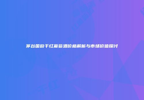 茅台国韵干红葡萄酒价格解析与市场价值探讨