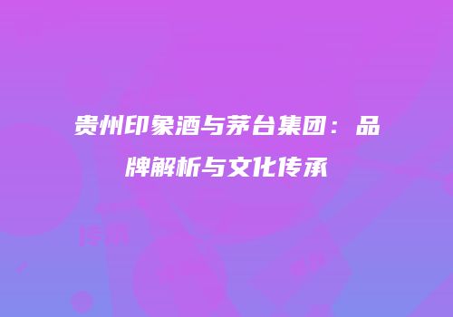 贵州印象酒与茅台集团：品牌解析与文化传承