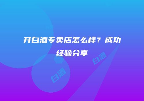 开白酒专卖店怎么样？成功经验分享