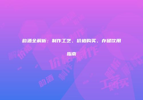 韵酒全解析：制作工艺、价格购买、存储饮用指南