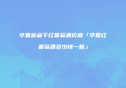华夏窖藏干红葡萄酒价格「华夏红葡萄酒多少钱一瓶」